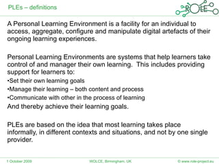 PLEs – definitions A Personal Learning Environment is a facility for an individual to access, aggregate, configure and manipulate digital artefacts of their ongoing learning experiences. Personal Learning Environments are systems that help learners take control of and manager their own learning.  This includes providing support for learners to: Set their own learning goals Manage their learning – both content and process Communicate with other in the process of learning And thereby achieve their learning goals. PLEs are based on the idea that most learning takes place informally, in different contexts and situations, and not by one single provider. 1 October 2009 © www.role-project.eu WOLCE, Birmingham, UK 