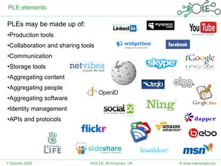 PLE elements PLEs may be made up of: Production tools  Collaboration and sharing tools Communication  Storage tools  Aggregating content Aggregating people Aggregating software Identity management APIs and protocols 1 October 2009 © www.role-project.eu WOLCE, Birmingham, UK 