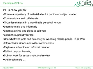 Benefits of PLEs PLEs allow you to: Create a repository of material about a particular subject matter Communicate and collaborate Organise material in a way that is personal to you Learn formally and informally Learn at a time and place to suit you Learn throughout your life Use whatever tools and devices you want (eg mobile phone, PS3, Wii) Interact with friends and wider communities Explore a subject in an informal manner Reflect on your learning  Submit work for assessment and review And much more ... 1 October 2009 © www.role-project.eu WOLCE, Birmingham, UK 