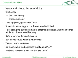 Drawbacks of PLEs Numerous tools may be overwhelming  Skill levels Computer literacy Information literacy Differing pedagogical viewpoints Access to technology and software may be limited Reconciling the structured nature of formal education with the informal attributes of networked learning Data privacy and security issues Still mainly linked with FE/HE sectors Take-up in the workplace Do blogs, wikis, and podcasts qualify as a PLE? Just how responsive and intuitive are PLEs? 1 October 2009 © www.role-project.eu WOLCE, Birmingham, UK 