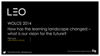 WOLCE 2014 
How has the learning landscape changed – 
what is our vision for the future? 
Piers Lea 
CHIEF STRATEGY OFFICER 
FOLLOW US ON @leolearning 
 