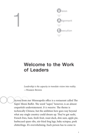 1
1
Welcome to the Work
of Leaders
Leadership is the capacity to translate vision into reality.
—Warren Bennis
Across from our Minneapolis office is a restaurant called The
Super Moon Buffet. The word “super,” however, is an almost
coquettish understatement. It is massive. The theme is
technically Chinese, but the ambition here goes way beyond
what any single country could dream up. They’ve got sushi,
French fries, ham, fresh fruit, roast duck, dim sum, apple pie,
barbecued spare ribs, stir-fried frog legs, baby octopus, pork
chitterlings. It’s overwhelming. Each person has to come to
ision
lignmentA
V
xecutionE
Straw_6534_c01_main.indd 1 3/14/2013 7:06:54 PM
 
