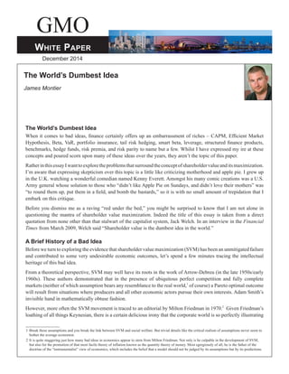 GMO 
White Paper 
December 2014 
The World’s Dumbest Idea 
James Montier 
The World’s Dumbest Idea 
When it comes to bad ideas, finance certainly offers up an embarrassment of riches – CAPM, Efficient Market 
Hypothesis, Beta, VaR, portfolio insurance, tail risk hedging, smart beta, leverage, structured finance products, 
benchmarks, hedge funds, risk premia, and risk parity to name but a few. Whilst I have expressed my ire at these 
concepts and poured scorn upon many of these ideas over the years, they aren’t the topic of this paper. 
Rather in this essay I want to explore the problems that surround the concept of shareholder value and its maximization. 
I’m aware that expressing skepticism over this topic is a little like criticizing motherhood and apple pie. I grew up 
in the U.K. watching a wonderful comedian named Kenny Everett. Amongst his many comic creations was a U.S. 
Army general whose solution to those who “didn’t like Apple Pie on Sundays, and didn’t love their mothers” was 
“to round them up, put them in a field, and bomb the bastards,” so it is with no small amount of trepidation that I 
embark on this critique. 
Before you dismiss me as a raving “red under the bed,” you might be surprised to know that I am not alone in 
questioning the mantra of shareholder value maximization. Indeed the title of this essay is taken from a direct 
quotation from none other than that stalwart of the capitalist system, Jack Welch. In an interview in the Financial 
Times from March 2009, Welch said “Shareholder value is the dumbest idea in the world.” 
A Brief History of a Bad Idea 
Before we turn to exploring the evidence that shareholder value maximization (SVM) has been an unmitigated failure 
and contributed to some very undesirable economic outcomes, let’s spend a few minutes tracing the intellectual 
heritage of this bad idea. 
From a theoretical perspective, SVM may well have its roots in the work of Arrow-Debreu (in the late 1950s/early 
1960s). These authors demonstrated that in the presence of ubiquitous perfect competition and fully complete 
markets (neither of which assumption bears any resemblance to the real world,1 of course) a Pareto optimal outcome 
will result from situations where producers and all other economic actors pursue their own interests. Adam Smith’s 
invisible hand in mathematically obtuse fashion. 
However, more often the SVM movement is traced to an editorial by Milton Friedman in 1970.2 Given Friedman’s 
loathing of all things Keynesian, there is a certain delicious irony that the corporate world is so perfectly illustrating 
1 Break these assumptions and you break the link between SVM and social welfare. But trivial details like the critical realism of assumptions never seem to 
bother the average economist. 
2 It is quite staggering just how many bad ideas in economics appear to stem from Milton Friedman. Not only is he culpable in the development of SVM, 
but also for the promotion of that most facile theory of inflation known as the quantity theory of money. Most egregiously of all, he is the father of the 
doctrine of the “instrumentalist” view of economics, which includes the belief that a model should not be judged by its assumptions but by its predictions. 
 