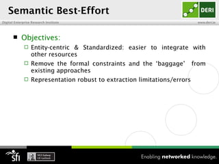Semantic Best-Effort
Digital Enterprise Research Institute                                       www.deri.ie




           Objectives:
                 Entity-centric & Standardized: easier to integrate with
                  other resources
                 Remove the formal constraints and the ‘baggage’          from
                  existing approaches
                 Representation robust to extraction limitations/errors
 