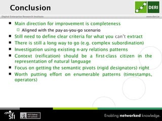 Conclusion
Digital Enterprise Research Institute                                 www.deri.ie


          Main direction for improvement is completeness
                Aligned with the pay-as-you-go scenario
          Still need to define clear criteria for what you can’t extract
          There is still a long way to go (e.g. complex subordination)
          Investigation using existing n-ary relations patterns
          Context (reification) should be a first-class citizen in the
           representation of natural language
          Focus on getting the semantic pivots (rigid designators) right
          Worth putting effort on enumerable patterns (timestamps,
           operators)
 
