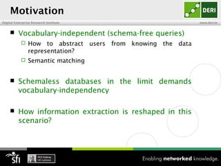 Motivation
Digital Enterprise Research Institute                         www.deri.ie


         Vocabulary-independent (schema-free queries)
               How to abstract users from knowing the data
                representation?
               Semantic matching


         Schemaless databases in the limit demands
          vocabulary-independency

         How information extraction is reshaped in this
          scenario?
 