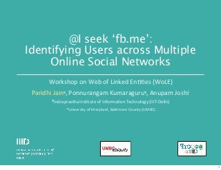 @I seek ‘fb.me’:
Identifying Users across Multiple
Online Social Networks
Workshop	
  on	
  Web	
  of	
  Linked	
  En11es	
  (WoLE)
Paridhi	
  Jain¶,	
  Ponnurangam	
  Kumaraguru¶,	
  Anupam	
  Joshi*
¶Indraprastha	
  Ins1tute	
  of	
  Informa1on	
  Technology	
  (IIIT-­‐Delhi)

*University	
  of	
  Maryland,	
  Bal1more	
  County	
  (UMBC)

1

 