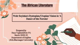 The African Literature
Wole Soyinka's Dystopian/Utopian Vision in ‘A
Dance of the Forests’
Prepared by
Daya Vaghani(Sem-IV)
Batch: 2020-22
Department of English
(M.K.Bhavnagar University)
 