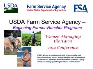 USDA Farm Service Agency –
Beginning Farmer-Rancher Programs
Women Managing
the Farm
2014 Conference
FSA’s Vision: A market-oriented, economically and
environmentally sound American agriculture delivering
an abundant, safe and affordable food and fiber supply
while sustaining quality agricultural communities.
1

 