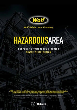 HAZARDOUSAREA
PORTABLE & T E M PORARY L I GHT I NG
POWER DI ST RI BUT I ON
ATEX and IECEx certified portable and temporary lighting and power distribution
systems for safe use in potentially explosive atmospheres worldwide.
Wherever an explosive gas, vapour, mist or dust is present, creating a potential risk of explosion,
Wolf Safety has hazardous area lighting with the concept of protection for Zone 0, 1 and 2 to ensure safety.
IECEx
Wolf Safety Lamp Company
 