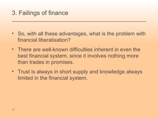 3. Failings of finance  So, with all these advantages, what is the problem with financial liberalisation? There are well-known difficulties inherent in even the best financial system, since it involves nothing more than trades in promises.  Trust is always in short supply and knowledge always limited in the financial system. 