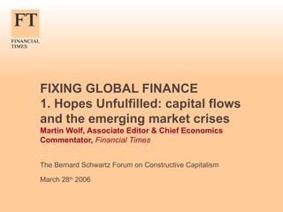 FIXING GLOBAL FINANCE 1. Hopes Unfulfilled: capital flows and the emerging market crises Martin Wolf, Associate Editor & Chief Economics Commentator,  Financial Times The Bernard Schwartz Forum on Constructive Capitalism March 28 th  2006 