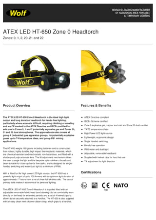 Product Overview
The ATEX LED HT-650 Zone 0 Headtorch is the ideal high light
output and long duration headtorch for hands free lighting,
particularly where access is difficult, requiring climbing or crawling
and are CE marked to the ATEX Directive and IECEx certified for
safe use in Zones 0, 1 and 2 potentially explosive gas and Zones 20,
21 and 22 dust atmospheres. The approval code also covers all
group II (industrial) gas apparatus groups, for potentially explosive
gases up to T4 temperature class, and group I M1 mining
applications.
The HT-650 weighs 180 grams including batteries and is constructed
from robust, highly durable, high impact thermoplastic materials, which
are chemical resistant and electrostatic non-hazardous, and fitted with a
shatterproof polycarbonate lens. The tilt adjustment mechanism allows
the user to angle the light and the bespoke optics deliver a broad spot
beam suitable for close up hands free tasks, and is designed for single-
handed switching and water/dust tight to a minimum of IP66.
With a ‘fitted for life' high power LED light source, the HT-650 has a
powerful light output of up to 130 lumens with an optimum light duration of
approximately 17 hours from a set of three AA alkaline cells. The use of
primary cells makes it economical for personal lighting.
The ATEX LED HT-650 Zone 0 Headtorch is supplied fitted with an
adjustable removable fabric head band allowing it to be comfortably worn
directly on the head for extended periods and a set of 4 helmet clips to
allow it to be securely attached to a hardhat. The HT-650 is also supplied
with an easy clean inert silicone rubber strap, which grips to a hardhat.
Features & Benefits
ATEX Directive compliant
IECEx Scheme certified
Zone 0 explosive gas, vapour and mist and Zone 20 dust certified
T4/T3 temperature class
High Power LED light source
Lightweight, ergonomic design
Single handed switching
Hands free operation
IP66 water and dust tight
Adjustable, removable headband
Supplied with helmet clips for hard hat use
Tilt adjustment for light direction
Certifications
ATEX LED HT-650 Zone 0 Headtorch
Zones: 0, 1, 2, 20, 21 and 22
 