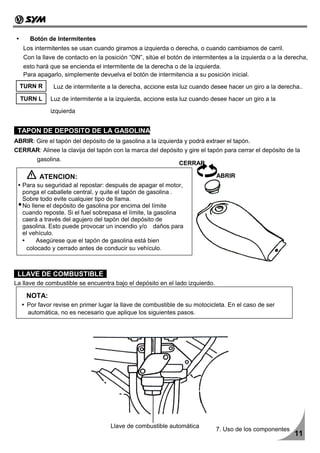 Botón de Intermitentes
   Los intermitentes se usan cuando giramos a izquierda o derecha, o cuando cambiamos de carril.
   Con la llave de contacto en la posición “ON”, sitúe el botón de intermitentes a la izquierda o a la derecha,
   esto hará que se encienda el intermitente de la derecha o de la izquierda.
   Para apagarlo, simplemente devuelva el botón de intermitencia a su posición inicial.
  TURN R      Luz de intermitente a la derecha, accione esta luz cuando desee hacer un giro a la derecha..
  TURN L     Luz de intermitente a la izquierda, accione esta luz cuando desee hacer un giro a la

             izquierda


 TAPON DE DEPOSITO DE LA GASOLINA
ABRIR: Gire el tapón del depósito de la gasolina a la izquierda y podrá extraer el tapón.
CERRAR: Alinee la clavija del tapón con la marca del depósito y gire el tapón para cerrar el depósito de la
        gasolina.
                                                              CERRAR

         ATENCION:                                                            ABRIR
   Para su seguridad al repostar: después de apagar el motor,
   ponga el caballete central, y quite el tapón de gasolina .
   Sobre todo evite cualquier tipo de llama.
   No llene el depósito de gasolina por encima del límite
   cuando reposte. Si el fuel sobrepasa el límite, la gasolina
   caerá a través del agujero del tapón del depósito de
   gasolina. Esto puede provocar un incendio y/o daños para
   el vehículo.
        Asegúrese que el tapón de gasolina está bien
    colocado y cerrado antes de conducir su vehículo.



 LLAVE DE COMBUSTIBLE
La llave de combustible se encuentra bajo el depósito en el lado izquierdo.

    NOTA:
    Por favor revise en primer lugar la llave de combustible de su motocicleta. En el caso de ser
    automática, no es necesario que aplique los siguientes pasos.




                                    Llave de combustible automática
                                                                              7. Uso de los componentes
                                                                                                          11
 