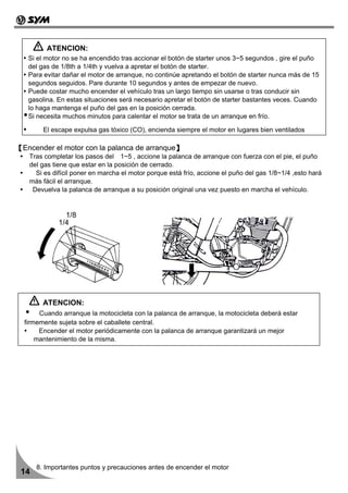ATENCION:
   Si el motor no se ha encendido tras accionar el botón de starter unos 3~5 segundos , gire el puño
   del gas de 1/8th a 1/4th y vuelva a apretar el botón de starter.
   Para evitar dañar el motor de arranque, no continúe apretando el botón de starter nunca más de 15
   segundos seguidos. Pare durante 10 segundos y antes de empezar de nuevo.
   Puede costar mucho encender el vehículo tras un largo tiempo sin usarse o tras conducir sin
   gasolina. En estas situaciones será necesario apretar el botón de starter bastantes veces. Cuando
   lo haga mantenga el puño del gas en la posición cerrada.
   Si necesita muchos minutos para calentar el motor se trata de un arranque en frío.

        El escape expulsa gas tóxico (CO), encienda siempre el motor en lugares bien ventilados

【Encender el motor con la palanca de arranque】
   Tras completar los pasos del 1~5 , accione la palanca de arranque con fuerza con el pie, el puño
   del gas tiene que estar en la posición de cerrado.
     Si es difícil poner en marcha el motor porque está frío, accione el puño del gas 1/8~1/4 ,esto hará
   más fácil el arranque.
    Devuelva la palanca de arranque a su posición original una vez puesto en marcha el vehículo.


               1/8
             1/4




        ATENCION:
       Cuando arranque la motocicleta con la palanca de arranque, la motocicleta deberá estar
  firmemente sujeta sobre el caballete central.
       Encender el motor periódicamente con la palanca de arranque garantizará un mejor
      mantenimiento de la misma.




      8. Importantes puntos y precauciones antes de encender el motor
 14
 