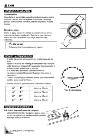 CONDUCCIÓN GRADUAL
Aumentando
Cuando haya aumentado gradualmente la conducción podrá
conducir con una marcha superior. Si conduce con carga
pesada o condiciones extremas, deberá utilizar una marcha
inferior.


Disminuyendo
Cierre el gas y aplique los frenos cuando disminuya en un
grado la marcha de conducción. Cambie la marcha a una
menor en caso de conducir con carga o condiciones
extremas.

          ATENCION:
      Aplique ambos frenos delantero y trasero.



 USO DE LA TRANSMISION
  El pedal de cambio se encuentra en el lado izquierdo del
  motor.
  Apriete la maneta del embrague completamente y lleve el
  pedal de cambio a la posición apropiada, después suelte el
  embrague para que cambie la marcha.                                5          4
  Si el motor está parado no use la transmisión.
  No presione el pedal bruscamente para evitar dañar la
  transmisión.
  Cuando se disponga a adelantar a otros vehículos deberá      N                        3
  cambiar a una marcha inferior.

 Límite de velocidad para cambiar a una marcha inferior.
                                                                                    2
          5   th
                   → 4   th
                                    Inferior a 80km/h                 1
                                                                   Tipo 5 velocidades
          4th → 3rd                 Inferior a 70km/h

          3rd → 2nd                 Inferior a 50km/h

          2nd → 1st                 Inferior a 25km/h


 CONDUCCION CORRECTA
Iniciando la marcha correctamente
  Utilice el intermitente y asegúrese que no viene
  ningún vehículo al que pueda interferir cuando se
  disponga a iniciar la marcha.




       9.Conduciendo la motocicleta
 16
 
