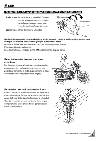 EL CONTROL DE LA VELOCIDAD MENDIANTE EL PUÑO DEL GAS

 Aceleración : Incremento de la velocidad. Cuando           Deceleración
                 circule en pendientes pronunciadas,
                                                                                        Aceleración
                 gire el puño para dar menos gas e
                 impedir el sobreesfuerzo del motor.

 Deceleración : Para disminuir la velocidad.




Mantenimiento óptimo: durante el período inicial es mejor conducir a velocidad moderada para
velar por las mejores prestaciones y mayor duración del motor.
Durante el primer mes o los primeros 1,000 km, no sobrepase los 80km/h.
Evite las aceleraciones bruscas.
Evite llevar el motor a más de 8,000RPM en condiciones de poca carga.



Evitar las frenadas bruscas y los giros
completos.
Las frenadas bruscas y los giros completos pueden
provocar que las ruedas patinen y conllevar una
pérdida de control de la moto. Especialmente si estas
acciones se realizan sobre un firme mojado.




Extreme las precauciones cuando llueva.
Cuando llueva o el firme esté mojado, necesitará una
mayor distancia de frenado para parar la motocicleta.
Antes de frenar deberá por tanto reducir la velocidad.
Cuando descienda por una pendiente cierre el gas
completamente y use ambos frenos para conseguir
frenar la motocicleta.




                                                                        9.Conduciendo la motocicleta
                                                                                                       17
 