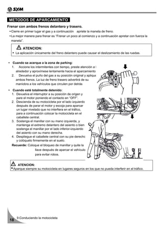 METODOS DE APARCAMIENTO
Frenar con ambos frenos delantero y trasero.
  Cierre en primer lugar el gas y a continuación apriete la maneta de freno.
  La mejor manera para frenar es “Frenar un poco al comienzo y a continuación apretar con fuerza la
  maneta”.

           ATENCION:
      La aplicación únicamente del freno delantero puede causar el deslizamiento de las ruedas.


   Cuando se acerque a la zona de parking:
  1. Accione los intermitentes con tiempo, preste atención a los vehículos que circulan a su
    alrededor y aproxímese lentamente hacia el aparcamiento
  2. Devuelva el puño del gas a su posición original y aplique
    ambos frenos. La luz de freno trasero advertirá de su
    maniobra a los vehículos que circulen por detrás

   Cuando esté totalmente detenido:
  1. Devuelva el interruptor a su posición de origen y
     pare el motor poniendo el contacto en “OFF”.
  2. Descienda de su motocicleta por el lado izquierdo
     después de parar el motor y escoja para aparcar
     un lugar nivelado que no interfiera en el tráfico,
     para a continuación colocar la motocicleta en el
     caballete central.
  3. Sostenga el manillar con su mano izquierda, y
     mantenga el extremo delantero del asiento o bien
     sostenga el manillar por el lado inferior-izquierdo
     del asiento con su mano derecha.
  4. Despliegue el caballete central con su pie derecho
     y colóquelo firmemente en el suelo.
  Recuerde: Coloque el bloqueo de manillar y quite la
                   llave después de aparcar el vehículo
                   para evitar robos.


     ATENCION:
   Aparque siempre su motocicleta en lugares seguros en los que no pueda interferir en el tráfico.




      9.Conduciendo la motocicleta
 18
 