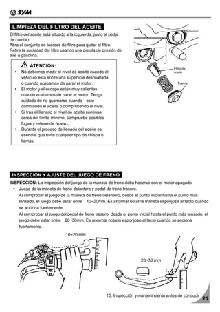 LIMPIEZA DEL FILTRO DEL ACEITE
El filtro del aceite está situado a la izquierda, junto al pedal
de cambio.
Abra el conjunto de tuercas de filtro para quitar el filtro.
Retire la suciedad del filtro usando una pistola de presión de
aire o gasolina.

           ATENCION:                                                                     Filtro de
      No debemos medir el nivel de aceite cuando el                                      aceite
      vehículo está sobre una superficie desnivelada
      o cuando acabamos de parar el motor.                                                 Tuerca
      El motor y el escape están muy calientes
      cuando acabamos de parar el motor. Tenga
      cuidado de no quemarse cuando esté
      cambiando el aceite o comprobando el nivel.
      Si tras el llenado el nivel de aceite continua
      cerca del límite mínimo, compruebe posibles
      fugas y rellene de Nuevo.
      Durante el proceso de llenado del aceite es
      esencial que evite cualquier tipo de chispa o
      llamas.




 INSPECCION Y AJUSTE DEL JUEGO DE FRENO
INSPECCION: La inspección del juego de la maneta de freno debe hacerse con el motor apagado
     Juego de la maneta de freno delantero y pedal de freno trasero.
     Al comprobar el juego de la maneta de freno delantero, desde el punto inicial hasta el punto más
     tensado, el juego debe estar entre 10~20mm. Es anormal notar la maneta esponjosa al tacto cuando
     se acciona fuertemente
     Al comprobar el juego del pedal de freno trasero, desde el punto inicial hasta el punto más tensado, el
     juego debe estar entre 20~30mm. Es anormal notarlo esponjoso al tacto cuando se acciona
     fuertemente.
                                10~20 mm




                                                                        20~30 mm




                                                       10. Inspección y mantenimiento antes de conducir
                                                                                                          21
 