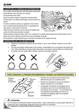 AJUSTE DE LA CADENA DE DISTRIBUCION
Si la cadena de distribución está demasiado distendida
podrá afectar a las válvulas y al correcto
funcionamiento del motor.                                                    Regulador cadena
Ajuste la cadena según el siguiente procedimiento:
Compruebe si la cadena emite algún sonido extraño en
ralentí.
Cuando la cadena produce un golpeteo ronco indica
que la cadena está demasiado floja, si el golpeteo es
más agudo, indica todo lo contrario .
Afloje la tuerca del tensor de la cadena de distribución
                                                               Tuerca de ajuste
y gire el tornillo para proceder al ajuste.
Ajuste hasta que deje de hacer ruido, con cuidado de no apretar demasiado para evitar forzarla. No se
olvide de volver a apretar el tornillo una vez completado el ajuste.
Para apretar la cadena deberá girar el tornillo en sentido de las agujas del reloj.

 INSPECCION DE LOS NEUMATICOS
      •    Debemos comprobar la presión de las ruedas, y en su caso inflarlas, siempre con el motor
           parado.
      •    Si nota una presión inadecuada en las ruedas, compruébelo con una máquina de presión de
           aire. Infle o desinfle las ruedas hasta adecuarlas a la presión recomendada por el fabricante.
      •    La presión de las ruedas debe medirse cuando el neumático esté frío.




      PARA CONOCER LA PRESION RECOMENDADA VEANSE LAS ESPECIFICACIONES

      Piedras u                                        Examine los neumáticos tanto frontal como
                                      Roturas y        lateralmente para ver posibles daños.
      objetos
                                      daños
      incrustados                                      Examine la superficie en busca de piedras u
                                                       objetos clavados en el neumático.
                                                       Compruebe el indicador de desgaste de los
                                                       neumáticos para ver si la profundidad de los
                                                       neumáticos es la correcta. Un neumático que
                                    Indicador          ha superado la profundidad mínima en su
                                    de                 indicador de desgaste debe ser sustituido
                                    desgaste           inmediatamente.


          ATENCION:
      Los neumáticos demasiado inflados, deshinchados, viejos, deformados o rotos pueden dificultar la
      conducción de su motocicleta ,llegando incluso a provocar un accidente.
       10. Inspección y mantenimiento antes de conducir
 24
 