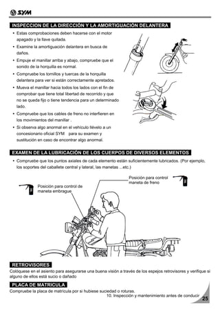 INSPECCION DE LA DIRECCIÓN Y LA AMORTIGUACIÓN DELANTERA
   Estas comprobaciones deben hacerse con el motor
   apagado y la llave quitada.
   Examine la amortiguación delantera en busca de
   daños.
   Empuje el manillar arriba y abajo, compruebe que el
   sonido de la horquilla es normal.
   Compruebe los tornillos y tuercas de la horquilla
   delantera para ver si están correctamente apretados.
   Mueva el manillar hacia todos los lados con el fin de
   comprobar que tiene total libertad de recorrido y que
   no se queda fijo o tiene tendencia para un determinado
   lado.
   Compruebe que los cables de freno no interfieren en
   los movimientos del manillar .
   Si observa algo anormal en el vehículo llévelo a un
   concesionario oficial SYM para su examen y
   sustitución en caso de encontrar algo anormal.


 EXAMEN DE LA LUBRICACIÓN DE LOS CUERPOS DE DIVERSOS ELEMENTOS
   Compruebe que los puntos axiales de cada elemento están suficientemente lubricados. (Por ejemplo,
   los soportes del caballete central y lateral, las manetas ...etc.)

                                                                   Posición para control
                                                                   maneta de freno
               Posición para control de
               maneta embrague




 RETROVISORES
Colóquese en el asiento para asegurarse una buena visión a través de los espejos retrovisores y verifique si
alguno de ellos está sucio o dañado

 PLACA DE MATRICULA
Compruebe la placa de matrícula por si hubiese suciedad o roturas.
                                                  10. Inspección y mantenimiento antes de conducir
                                                                                                       25
 