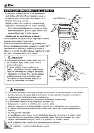 INSPECCION Y MANTENIMIENTO DE LA BATERIA
 El electrolito se evaporará por lo que es necesario
 controlarlo y rellenarlo si fuese necesario. Lleve su
 motocicleta a un concesionario autorizado SYM si                 Agua destilada
 funciona de manera anormal.
 Quite la cubierta para comprobar que el nivel del
                                                                Superior
 electrolito se encuentra entre los niveles normales.
    Si el nivel del electrolito está por debajo del límite,
    desmonte la batería, quite los topes y rellene con
    agua destilada hasta el límite superior.
﹙Limpieza de los terminales de la batería﹚
Libere los terminales de la batería y límpielos en caso de                               Inferior
suciedad o corrosión en los mismos.
Para desmontar la batería siga los siguientes pasos:
Primero ponga la cerradura de contacto en posición “OFF,”
desmonte entonces el cable negativo de la batería
aflojando el tornillo del cable negativo, haga lo mismo con
el positivo y entonces desmonte la batería.                                Tubo

         ATENCION:
   Mantenga la batería de su motocicleta limpia. Si
   los conectores de su batería están sucios o
   corroídos, límpielos.
   Si hay corrosión en los terminales de su
   batería , desconecte los cables de la batería y
   limpie los terminales con un cepillo de dientes.
     Después de la limpieza de los cables, aplique
   una ligera capa de grasa en los terminales.                Negativo
   Para montar la batería limítese a seguir los
                                                                      Positivo
   pasos del desmontaje a la inversa.




            ATENCION:
    Con vistas a evitar fugas eléctricas y descargas automáticas de la batería cuando no se vaya a usar
    durante un período prolongado. Desmonte la batería de su motocicleta, almacénela en lugar bien
    ventilado después de haberla cargado completamente.
      Desconecte el cable negativo si la batería está de reserva en su motocicleta.
    Si debe cambiar la batería sustitúyala por una del mismo tipo.
    Compruebe los niveles de la batería siempre en un sitio plano.
    Vigile que no se derrame el agua destilada si no quiere que el ácido vertido corroa alguna pieza.
    No acerque nada inflamable durante la manipulación de la batería pues podría producirse alguna
    explosión.
    No obstruya el tubo de salida.
    Un tubo obstruido puede llegar a romper la batería por causa del incremento de la presión interior.
    Use gafas y guantes de seguridad cuando manipule la batería. Si el líquido le cae en piel y ojos,
    límpiese inmediatamente con agua y acuda si es necesario a la asistencia médica.
    Anote la polaridad de los cables cuando desmonte y monte la batería.

       10. Inspección y mantenimiento antes de conducir
 26
 