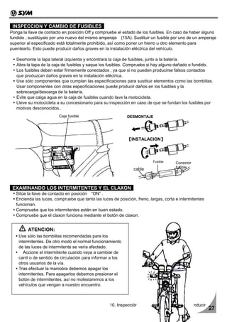 INSPECCION Y CAMBIO DE FUSIBLES
Ponga la llave de contacto en posición Off y compruebe el estado de los fusibles. En caso de haber alguno
fundido , sustitúyalo por uno nuevo del mismo amperaje (15A). Sustituir un fusible por uno de un amperaje
superior al especificado está totalmente prohibido, así como poner un hierro u otro elemento para
puentearlo. Esto puede producir daños graves en la instalación eléctrica del vehículo.

   Desmonte la tapa lateral izquierda y encontrará la caja de fusibles, junto a la batería.
   Abra la tapa de la caja de fusibles y saque los fusibles. Compruebe si hay alguno dañado o fundido.
   Los fusibles deben estar firmemente conectados , ya que si no pueden producirse falsos contactos
   que produzcan daños graves en la instalación eléctrica.
   Use sólo componentes que cumplan las especificaciones para sustituir elementos como las bombillas.
   Usar componentes con otras especificaciones puede producir daños en los fusibles y la
   sobrecarga/descarga de la batería.
   Evite que caiga agua en la caja de fusibles cuando lave la motocicleta.
   Lleve su motocicleta a su concesionario para su inspección en caso de que se fundan los fusibles por
   motivos desconocidos..
                         Caja fusible                        DESMONTAJE




                                                             【INSTALACION】




                                                                           Fusible     Conector
                                                                                       fusible
                                                                cable



 EXAMINANDO LOS INTERMITENTES Y EL CLAXON
   Sitúe la llave de contacto en posición “ON” .
   Encienda las luces, compruebe que tanto las luces de posición, freno, largas, corta e intermitentes
   funcionan.
   Compruebe que los intermitentes están en buen estado.
   Compruebe que el claxon funciona mediante el botón de claxon.


         ATENCION:
    Use sólo las bombillas recomendadas para los
    intermitentes. De otro modo el normal funcionamiento
    de las luces de intermitente se vería afectado.
       Accione el intermitente cuando vaya a cambiar de
    carril o de sentido de circulación para informar a los
    otros usuarios de la vía.
    Tras efectuar la maniobra debemos apagar los
    intermitentes. Para apagarlos debemos presionar el
    botón de intermitentes, así no molestaremos a los
    vehículos que vengan a nuestro encuentro.



                                                    10. Inspección y mantenimiento antes de conducir
                                                                                                         27
 