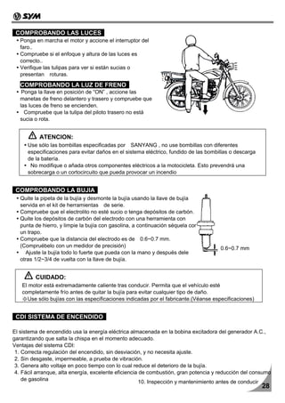 COMPROBANDO LAS LUCES
   Ponga en marcha el motor y accione el interruptor del
   faro..
   Compruebe si el enfoque y altura de las luces es
   correcto..
   Verifique las tulipas para ver si están sucias o
   presentan roturas.
   COMPROBANDO LA LUZ DE FRENO
    Ponga la llave en posición de “ON” , accione las
   manetas de freno delantero y trasero y compruebe que
   las luces de freno se encienden.
     Compruebe que la tulipa del piloto trasero no está
   sucia o rota.


           ATENCION:
      Use sólo las bombillas especificadas por SANYANG , no use bombillas con diferentes
      especificaciones para evitar daños en el sistema eléctrico, fundido de las bombillas o descarga
      de la batería.
       No modifique o añada otros componentes eléctricos a la motocicleta. Esto prevendrá una
      sobrecarga o un cortocircuito que pueda provocar un incendio


 COMPROBANDO LA BUJIA
   Quite la pipeta de la bujía y desmonte la bujía usando la llave de bujía
   servida en el kit de herramientas de serie.
   Compruebe que el electrolito no esté sucio o tenga depósitos de carbón.
   Quite los depósitos de carbón del electrodo con una herramienta con
   punta de hierro, y limpie la bujía con gasolina, a continuación séquela con
   un trapo.
   Compruebe que la distancia del electrodo es de 0.6~0.7 mm.
   (Compruébelo con un medidor de precisión)                                          0.6~0.7 mm
     Ajuste la bujía todo lo fuerte que pueda con la mano y después dele
   otras 1/2~3/4 de vuelta con la llave de bujía.


         CUIDADO:
   El motor está extremadamente caliente tras conducir. Permita que el vehículo esté
   completamente frío antes de quitar la bujía para evitar cualquier tipo de daño.
   ※Use sólo bujías con las especificaciones indicadas por el fabricante.(Véanse especificaciones)


 CDI SISTEMA DE ENCENDIDO

El sistema de encendido usa la energía eléctrica almacenada en la bobina excitadora del generador A.C.,
garantizando que salta la chispa en el momento adecuado.
Ventajas del sistema CDI:
 1. Correcta regulación del encendido, sin desviación, y no necesita ajuste.
 2. Sin desgaste, impermeable, a prueba de vibración.
 3. Genera alto voltaje en poco tiempo con lo cual reduce el deterioro de la bujía.
 4. Fácil arranque, alta energía, excelente eficiencia de combustión, gran potencia y reducción del consumo
    de gasolina                                        10. Inspección y mantenimiento antes de conducir
                                                                                                        28
 