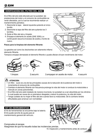 VERIFICACION DEL FILTRO DEL AIRE

Si el filtro del aire está obturado por la suciedad, las
prestaciones del motor y el consumo de combustible se
verán afectados, por lo cual se recomienda realizar un
mantenimiento periódico.
 1. Desmonte la tapa lateral izquierda quitando el único
    tornillo.
 2. Desmonte la tapa del filtro del aire quitando los 3
    tornillos.
 3. Quite el filtro del aire y límpielo
 4. Empape el elemento en aceite (SAE 30W) y a
    continuación escurra el exceso de aceite y monte de
    nuevo.

Pasos para la limpieza del elemento filtrante:

La gasolina así como los disolventes son altamente inflamables y no deben usarse para limpiar el
elemento filtrante.
Tampoco empape demasiado el elemento filtrante o puede afectar al buen rendimiento del motor.




       1.limpiar.               2.escurrir.         3.empapar en aceite de motor.              4.escurrir

      ATENCION:
    Un filtro sucio es una de las principales causas de la reducción de la potencia del motor e
    incrementa el consumo de combustible.
    Cambiar el elemento filtrante con frecuencia prolonga la vida del motor si conduce la motocicleta a
    menudo en zonas polvorientas.
    Si el filtro del aire está instalado de manera incorrecta, la suciedad va a ser absorbida por los cilindros
    lo cual puede ser causa de un prematuro desgaste y reducir la potencia y la vida del motor.
    Tenga cuidado de no mojar el filtro del aire cuando lave su motocicleta. De lo contrario tendrá
    dificultades para arrancar con normalidad



 KIT DE HERRAMIENTAS
El kit de herramientas se encuentra bajo la batería.
El kit puede servirle de ayuda para el
mantenimiento general del vehículo.




Compruebe el escape.
Asegúrese de que ha resuelto todas las incidencias previas.
                                                       10. Inspección y mantenimiento antes de conducir
                                                                                                            29
 