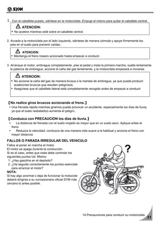 1.   Con el caballete puesto, siéntese en la motocicleta. Empuje el mismo para quitar el caballete central.

            ATENCION:
       No acelere mientras esté sobre el caballete central.

2. Acceda a la motocicleta por el lado izquierdo, siéntese de manera cómoda y apoye firmemente los
   pies en el suelo para prevenir caídas..

           ATENCION:
      Mantenga el freno trasero accionado hasta empezar a conducir.


3. Arranque el motor, embrague completamente, pise el pedal y meta la primera marcha, suelte lentamente
   la palanca de embrague, accione la caña del gas lentamente, y la motocicleta empezará a moverse.

            ATENCION:
      No accione la caña del gas de manera brusca o la maneta de embrague, ya que puede producir
      acelerones bruscos que resulten peligrosos.
      Asegúrese que el caballete lateral está completamente recogido antes de empezar a conducir



【No realice giros bruscos accionando el freno.】
     Una frenada rápida mientras giramos puede provocar un accidente, especialmente los días de lluvia,
     ya que el suelo resbaladizo aumenta el peligro..

【Conduzca con PRECAUCION los días de lluvia.】
         La distancia de frenada con el suelo mojado es mayor que en un suelo seco. Aplique antes el
     freno
         Reduzca la velocidad, conduzca de una manera más suave a la habitual y accione el freno con
     mayor distancia

FALLOS O PARADA IRREGULAR DEL VEHICULO
Fallos al poner en marcha el motor.
El motor se apaga durante la conducción.
Si es el caso, antes que nada debe controlar los
siguientes puntos Ud. Mismo:
 1. ¿Hay gasolina en el depósito?
 2. ¿Ha seguido correctamente los puntos esenciales
    para arrancar el motor?
NOTA:
Si hay algo anormal o deja de funcionar la motocicleta,
deberá dirigirse a su concesionario oficial SYM más
cercano lo antes posible.




                                                          14.Precauciones para conducir su motocicleta
                                                                                                          31
 