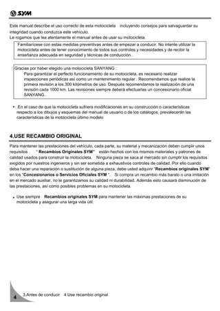 Este manual describe el uso correcto de esta motocicleta incluyendo consejos para salvaguardar su
integridad cuando conduzca este vehículo.
Le rogamos que lea atentamente el manual antes de usar su motocicleta.
      Familiarícese con estas medidas preventivas antes de empezar a conducir. No intente utilizar la
      motocicleta antes de tener conocimiento de todos sus controles y necesidades y de recibir la
      enseñanza adecuada en seguridad y técnicas de conducción..


  Gracias por haber elegido una motocicleta SANYANG :
      Para garantizar el perfecto funcionamiento de su motocicleta, es necesario realizar
      inspecciones periódicas así como un mantenimiento regular . Recomendamos que realice la
      primera revisión a los 300 kilómetros de uso. Después recomendamos la realización de una
      revisión cada 1000 km. Las revisiones siempre deberá efectuarlas un concesionario oficial
      SANYANG..

      .En el caso de que la motocicleta sufriera modificaciones en su construcción o características
      respecto a los dibujos y esquemas del manual de usuario o de los catálogos, prevalecerán las
      características de la motocicleta último modelo



4.USE RECAMBIO ORIGINAL
Para mantener las prestaciones del vehículo, cada parte, su material y mecanización deben cumplir unos
requisitos . “ Recambios Originales SYM” están hechos con los mismos materiales y patrones de
calidad usados para construir la motocicleta. Ninguna pieza se saca al mercado sin cumplir los requisitos
exigidos por nuestros ingenieros y sin ser sometida a exhaustivos controles de calidad. Por ello cuando
deba hacer una reparación o sustitución de alguna pieza, debe usted adquirir “Recambios originales SYM”
en los “Concesionarios o Servicios Oficiales SYM “. Si compra un recambio más barato o una imitación
en el mercado auxiliar, no le garantizamos su calidad ni durabilidad. Además esto causará disminución de
las prestaciones, así como posibles problemas en su motocicleta.

      Use siempre Recambios originales SYM para mantener las máximas prestaciones de su
      motocicleta y asegurar una larga vida útil.




         3.Antes de conducir 4.Use recambio original
  4
 