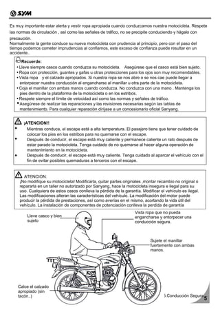 Es muy importante estar alerta y vestir ropa apropiada cuando conduzcamos nuestra motocicleta. Respete
las normas de circulación , así como las señales de tráfico, no se precipite conduciendo y hágalo con
precaución.
Normalmente la gente conduce su nueva motocicleta con prudencia al principio, pero con el paso del
tiempo podemos cometer imprudencias al confiarnos, este exceso de confianza puede resultar en un
accidente..

      Recuerde:
     Lleve siempre casco cuando conduzca su motocicleta. Asegúrese que el casco está bien sujeto.
     Ropa con protección, guantes y gafas u otras protecciones para los ojos son muy recomendables.
     Vista ropa y el calzado apropiados. Si nuestra ropa se nos abre o se nos cae puede llegar a
     entorpecer nuestra conducción al engancharse al manillar u otra parte de la motocicleta.
     Coja el manillar con ambas manos cuando conduzca. No conduzca con una mano . Mantenga los
     pies dentro de la plataforma de la motocicleta o en los estribos.
     Respete siempre el límite de velocidad así como las normas y señales de tráfico.
     Asegúrese de realizar las reparaciones y las revisiones necesarias según las tablas de
     mantenimiento. Para cualquier reparación diríjase a un concesionario oficial Sanyang.


       ¡ATENCION!!
         Mientras conduce, el escape está a alta temperatura. El pasajero tiene que tener cuidado de
         colocar los pies en los estribos para no quemarse con el escape.
         Después de conducir, el escape está muy caliente y permanece caliente un rato después de
         estar parado la motocicleta. Tenga cuidado de no quemarse al hacer alguna operación de
         mantenimiento en la motocicleta.
         Después de conducir, el escape está muy caliente. Tenga cuidado al aparcar el vehículo con el
         fin de evitar posibles quemaduras a terceros con el escape.


       ATENCION:
     ¡No modifique su motocicleta! Modificarla, quitar partes originales ,montar recambio no original o
     repararla en un taller no autorizado por Sanyang, hace la motocicleta insegura e ilegal para su
     uso. Cualquiera de estos casos conlleva la pérdida de la garantía. Modificar el vehículo es ilegal.
     Las modificaciones alteran las características del vehículo. La modificación del motor puede
     producir la pérdida de prestaciones, así como averías en el mismo, acortando la vida útil del
     vehículo. La instalación de componentes de potenciación conlleva la perdida de garantía
                                                                    Vista ropa que no pueda
         Lleve casco y bien                                         engancharse y entorpecer una
         sujeto                                                     conducción segura.



                                                                             Sujete el manillar
                                                                             fuertemente con ambas
                                                                             manos.




    Calce el calzado
    apropiado (sin
    tacón..)                                                                        5.Conducción Segura
                                                                                                           5
 