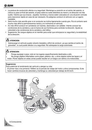 La postura de conducción afecta a su seguridad. Mantenga su posición en el centro del asiento, si
    coloca su peso al final del asiento, el peso sobre la rueda delantera es menor y la dirección irá más
    suelta. Intente que sus brazos , espalda, hombros y manos estén colocados en una situación cómoda
    para reaccionar rápido en caso de ser necesario. Es peligroso conducir el vehículo con un agarre
    inestable.
    Será mucho más sencillo girar si el conductor se inclina ligeramente cuando gira. Por el contrario será
    mucho más difícil si permanecemos rectos y no inclinamos el vehículo.
    Es más difícil conducir en carreteras con baches, desniveles o sin asfaltar. Intente conocer las
    condiciones de la carretera y use la fuerza de sus hombros para controlar la dirección. Ajuste su
    velocidad a las condiciones de la carretera y del tráfico.
    Sugerencia: No cargue objetos en el manillar para evitar que entorpezca su seguridad y la estabilidad
    de la dirección.


       ATENCION:
     Sobrecargar el vehículo puede volverlo inestable y difícil de conducir, ya que cambia el centro de
     gravedad , lo cual puede afectar a su seguridad. No sobrepase la carga autorizada.


      ATENCION:
        Ponga equipaje o peso, solo en los lugares específicamente destinados a ello.
        No ponga objetos inflamables como papel, plástico, etc, u otros objetos sobre las tapas o el
    motor. Poner objetos en estas zonas puede resultar en un fuego o en daños a la motocicleta.


Sugerencia:
Para potenciar el rendimiento del vehículo y alargar su vida:
 El primer mes o los primeros 1000km es el periodo de rodaje del motor y otros componentes. Evite
 hacer cambios bruscos de velocidad y mantenga su velocidad por debajo de 60 km/h.




       6.Conduciendo
6
 