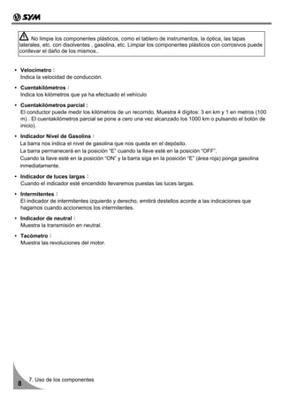 No limpie los componentes plásticos, como el tablero de instrumentos, la óptica, las tapas
laterales, etc. con disolventes , gasolina, etc. Limpiar los componentes plásticos con corrosivos puede
conllevar el daño de los mismos..


Velocímetro：
Indica la velocidad de conducción.
Cuentakilómetros：
Indica los kilómetros que ya ha efectuado el vehículo
Cuentakilómetros parcial :
El conductor puede medir los kilómetros de un recorrido. Muestra 4 dígitos: 3 en km y 1 en metros (100
m) . El cuentakilómetros parcial se pone a cero una vez alcanzado los 1000 km o pulsando el botón de
inicio).
Indicador Nivel de Gasolina：
La barra nos indica el nivel de gasolina que nos queda en el depósito.
La barra permanecerá en la posición “E” cuando la llave esté en la posición “OFF”.
Cuando la llave esté en la posición “ON” y la barra siga en la posición “E” (área roja) ponga gasolina
inmediatamente.

Indicador de luces largas：
Cuando el indicador esté encendido llevaremos puestas las luces largas.
Intermitentes：
El indicador de intermitentes izquierdo y derecho, emitirá destellos acorde a las indicaciones que
hagamos cuando accionemos los intermitentes.
Indicador de neutral：
Muestra la transmisión en neutral.
Tacómetro：
Muestra las revoluciones del motor.




    7. Uso de los componentes
8
 