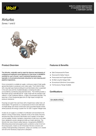 Product Overview
The Airturbo, originally used to meet the rigorous requirements of
underground explosion proof lighting for coal mines, is BASEEFA
certified for use in Zones 1 and 2 industrial hazardous areas,
typically in oil and petrochemicals industries for tank cleaning and
pipeline inspections.
Once connected to a suitable air supply, continuous output of high quality
general illumination is produced, even under water. The A-0444 is fitted
with a bay light type head providing all round illumination when suspended
in the work area and the moulded ball glass containing the bulb is
surrounded by a protective polycarbonate dome. The A-0445 provides a
flood beam giving a well diffused 30° angle of light with the standard matt
reflector, or with a polished reflector, a highly concentrated spot light. The
lamp has a 15mm toughened glass lens for high impact strength and
pressure resistance.
Housings are spark free cast brass with a forged brass safety hook, all
nickel-plated. The generator is a compressed air driven turbo-alternator
of simple design and robust construction and a gunmetal impulse turbine
wheel produces the energy to power the 12v 55w Tungsten Halogen bulb.
A clean dry air supply is a condition of certification and essential for the
efficient running of these lamps. Deposits of dirt on the inside of the lens
will adversely affect the level of illumination and if needed, air-line filters
can be supplied. Another mandatory requirement of safe use is anti-static
hose, designed to avoid a dangerous build up of static electricity. The
Airturbo has many inherent safety features, recognised by BASEEFA;
effectively pressurised and purged system, protective curtain of air from
the exhaust ports, instant cut-off of the lamp if the lens is broken and
cooling of heat generating components. Lamps are routinely run in, tested
and set to the necessary output prior to despatch.
Features & Benefits
Safe Compressed Air Power
Reversed Air Safety Feature
Pressurised and Purged System
55 Watt Long-life Halogen Bulb
Economical 0.25m3/min Consumption
Full Accessory Range Available
Certifications
Airturbo
Zones: 1 and 2
Tel: +44 (0)191 490 1547
Fax: +44 (0)191 477 5371
Email: northernsales@thorneandderrick.co.uk
Website: www.cablejoints.co.uk
www.thorneanderrick.co.uk
 