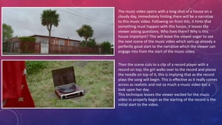 The music video opens with a long shot of a house on a
cloudy day, immediately hinting there will be a narrative
to this music video. Following on from this, it hints that
something must happen with this house, it leaves the
viewer asking questions. Who lives there? Why is this
house important? This will leave the viewer eager to see
the next scene of the music video which sets up already a
perfectly good start to the narrative which the viewer can
engage into from the start of the music video.
Then the scene cuts to a clip of a record player with a
record on top; the girl walks over to the record and places
the needle on top of it, this is implying that as the record
plays the song will begin. This is effective as it really comes
across as realistic and not so much a music video but a
look upon her day.
This technique leaves the viewer excited for the music
video to properly begin as the starting of the record is the
initial start to the video.
 