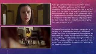 As the girl walks into the dance studio, there is slow
motion effect of her walking in and her facial
expression. This signifies tension or she may be worried
about it. As the chorus of the song hits; all of the other
dancers come into the frame. In this scene there is a lot
of emphasis on how different and unique the girl looks
in comparison to the other dancers. Following on from
the slow motion, there is a hint of foreshadowing that
they may not be nice to her.
The viewer finds out that the dancers are not nice to her
she goes to sit on a chair and when the chorus ends
there is a still shot of her sitting down, looking alone. As
well as this, the scene is also an over the shoulder shot
of people talking about her and watching her. Who are
they? The only aspect of them you can see is their hair
so they must be one of the female dancers watching her
the viewer must presume.
 