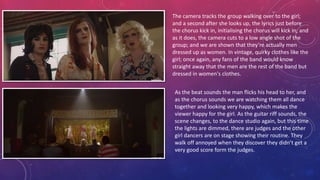 The camera tracks the group walking over to the girl;
and a second after she looks up, the lyrics just before
the chorus kick in, initialising the chorus will kick in; and
as it does, the camera cuts to a low angle shot of the
group; and we are shown that they’re actually men
dressed up as women. In vintage, quirky clothes like the
girl; once again, any fans of the band would know
straight away that the men are the rest of the band but
dressed in women's clothes.
As the beat sounds the man flicks his head to her, and
as the chorus sounds we are watching them all dance
together and looking very happy, which makes the
viewer happy for the girl. As the guitar riff sounds, the
scene changes, to the dance studio again, but this time
the lights are dimmed, there are judges and the other
girl dancers are on stage showing their routine. They
walk off annoyed when they discover they didn’t get a
very good score form the judges.
 