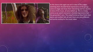 As the chorus hits again we are in view of the judges,
watching their shocked facial expressions as the group
come on stage and show their interesting and fun routine
in time of the music, all very dolled up. This is a funny
scene as we watch everyone's shocked expressions but
the group don’t care. The song finishes as they finish their
dance and confetti falls all over them as a very different
and quirky ending for the music video.
 