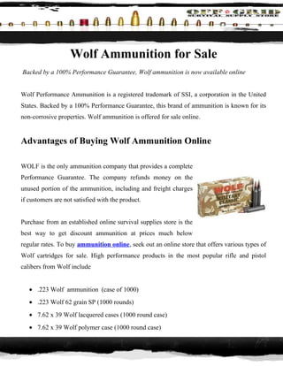 Wolf Ammunition for Sale
Backed by a 100% Performance Guarantee, Wolf ammunition is now available online


Wolf Performance Ammunition is a registered trademark of SSI, a corporation in the United
States. Backed by a 100% Performance Guarantee, this brand of ammunition is known for its
non-corrosive properties. Wolf ammunition is offered for sale online.


Advantages of Buying Wolf Ammunition Online

WOLF is the only ammunition company that provides a complete
Performance Guarantee. The company refunds money on the
unused portion of the ammunition, including and freight charges
if customers are not satisfied with the product.


Purchase from an established online survival supplies store is the
best way to get discount ammunition at prices much below
regular rates. To buy ammunition online, seek out an online store that offers various types of
Wolf cartridges for sale. High performance products in the most popular rifle and pistol
calibers from Wolf include


   • .223 Wolf ammunition (case of 1000)
   • .223 Wolf 62 grain SP (1000 rounds)
   • 7.62 x 39 Wolf lacquered cases (1000 round case)
   • 7.62 x 39 Wolf polymer case (1000 round case)
 