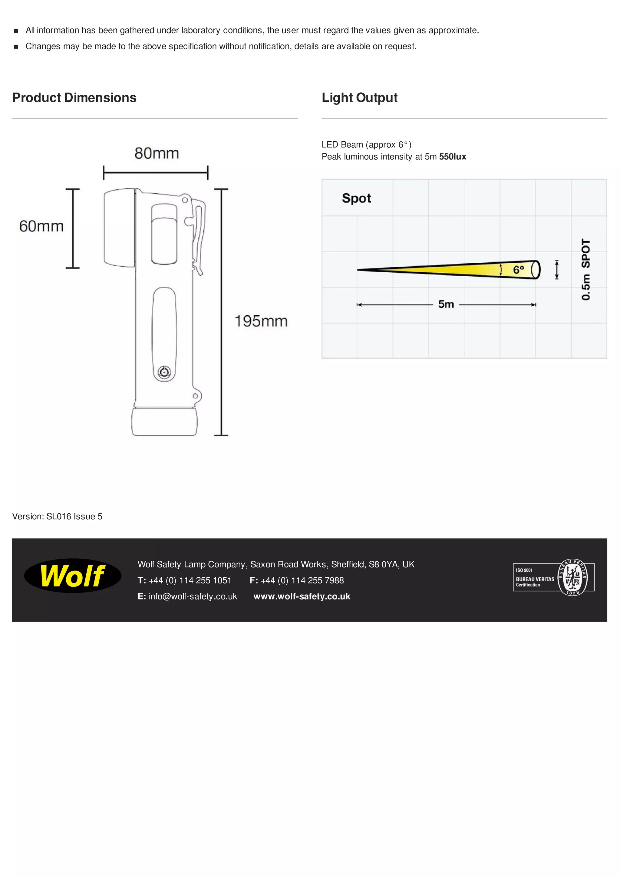 Product Dimensions Light Output
LED Beam (approx 6°)
Peak luminous intensity at 5m 550lux
T: +44 (0) 114 255 1051 F: +44 (0) 114 255 7988
E: info@wolf-safety.co.uk www.wolf-safety.co.uk
Wolf Safety Lamp Company, Saxon Road Works, Sheffield, S8 0YA, UK
All information has been gathered under laboratory conditions, the user must regard the values given as approximate.
Changes may be made to the above specification without notification, details are available on request.
Version: SL016 Issue 5
Tel: +44 (0)191 490 1547
Fax: +44 (0)191 477 5371
Email: northernsales@thorneandderrick.co.uk
Website: www.cablejoints.co.uk
www.thorneanderrick.co.uk
 