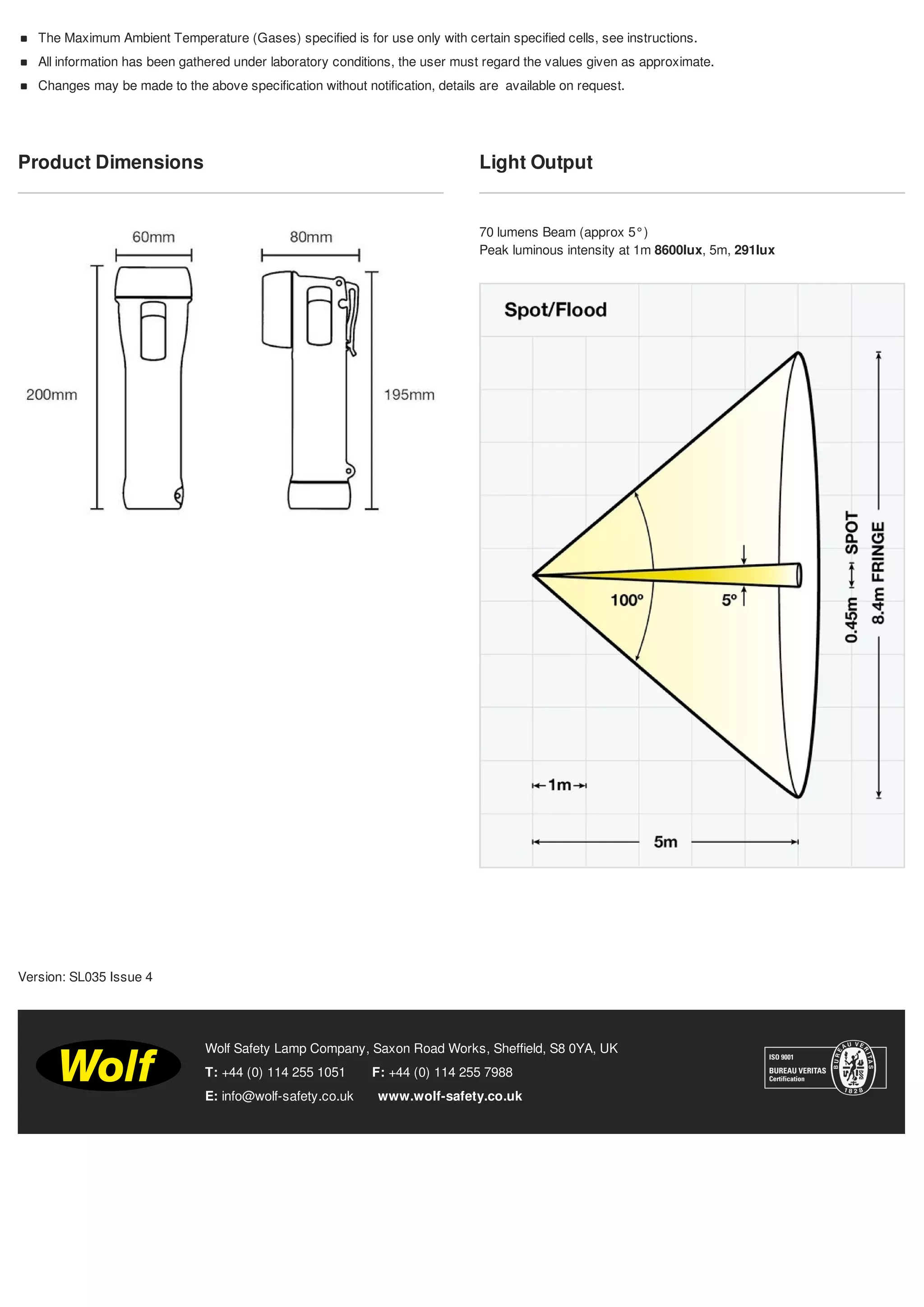 Product Dimensions Light Output
70 lumens Beam (approx 5°)
Peak luminous intensity at 1m 8600lux, 5m, 291lux
T: +44 (0) 114 255 1051 F: +44 (0) 114 255 7988
E: info@wolf-safety.co.uk www.wolf-safety.co.uk
Wolf Safety Lamp Company, Saxon Road Works, Sheffield, S8 0YA, UK
The Maximum Ambient Temperature (Gases) specified is for use only with certain specified cells, see instructions.
All information has been gathered under laboratory conditions, the user must regard the values given as approximate.
Changes may be made to the above specification without notification, details are available on request.
Version: SL035 Issue 4
Tel: +44 (0)191 490 1547
Fax: +44 (0)191 477 5371
Email: northernsales@thorneandderrick.co.uk
Website: www.cablejoints.co.uk
www.thorneanderrick.co.uk
 