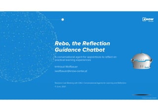 1
© Know-Center GmbH
Rebo, the Reflection
Guidance Chatbot
A conversational agent for apprentices to reflect on
practical learning experiences
Irmtraud Wolfbauer
iwolfbauer@know-center,at
Research Lab Meeting with CMU- Conversational Agents for Learning and Reflection
11 June, 2021
 