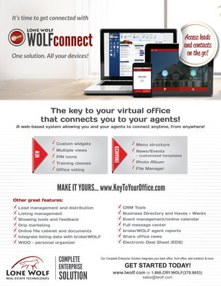 Our Complete Enterprise Solution integrates your back office, front office, web solutions & more.
GET STARTED TODAY!
www.lwolf.com or 1.866.CRY.WOLF(279.9653)
sales@lwolf.com
It’s time to get connected with
One solution. All your devices!
The key to your virtual office
that connects you to your agents!
A web-based system allowing you and your agents to connect anytime, from anywhere!
MAKE IT YOURS... www.KeyToYourOffice.com
Other great features:
Lead management and distribution
Listing management
Showing tools and feedback
Drip marketing
Online file cabinet and documents
Integrate listing data with brokerWOLF
WIGO - personal organizer
CRM Tools
Business Directory and Haves + Wants
Event management/online calendar
Full message center
brokerWOLF agent reports
Share office news
Electronic Deal Sheet (EDS)
Custom widgets
Multiple views
PIN icons
Training classes
Office voting
Menu structure
News/Events
- customized templates
Photo Album
File Manager
ENHANCED
NEW Access leads
and contacts
on the go!
 