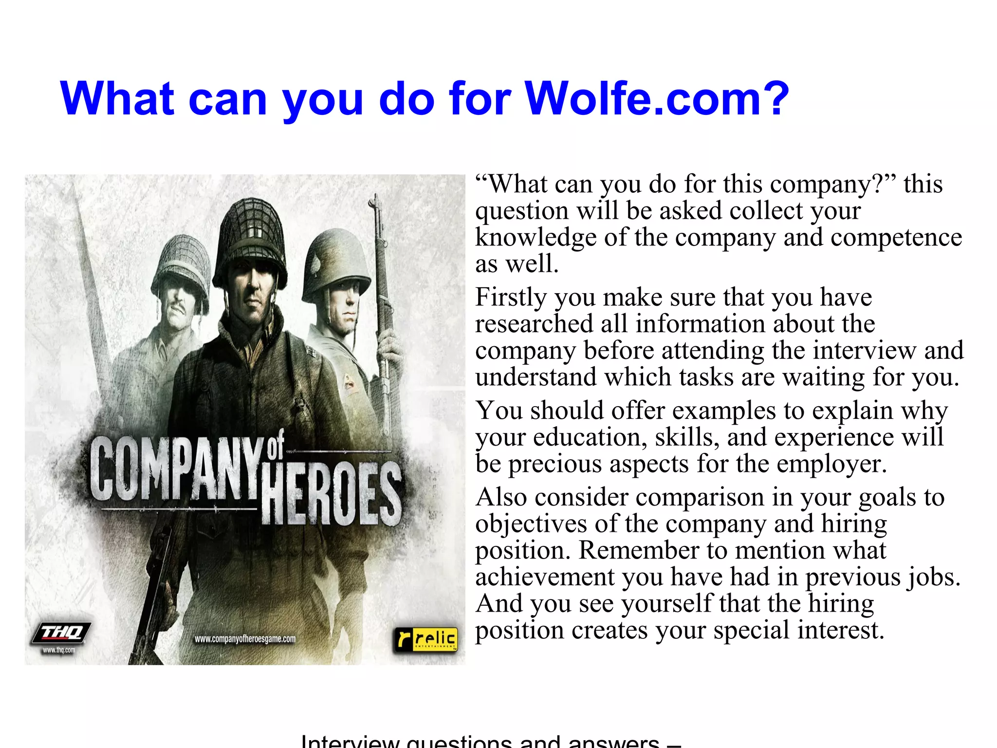 What can you do for Wolfe.com?
“What can you do for this company?” this
question will be asked collect your
knowledge of the company and competence
as well.
Firstly you make sure that you have
researched all information about the
company before attending the interview and
understand which tasks are waiting for you.
You should offer examples to explain why
your education, skills, and experience will
be precious aspects for the employer.
Also consider comparison in your goals to
objectives of the company and hiring
position. Remember to mention what
achievement you have had in previous jobs.
And you see yourself that the hiring
position creates your special interest.
 