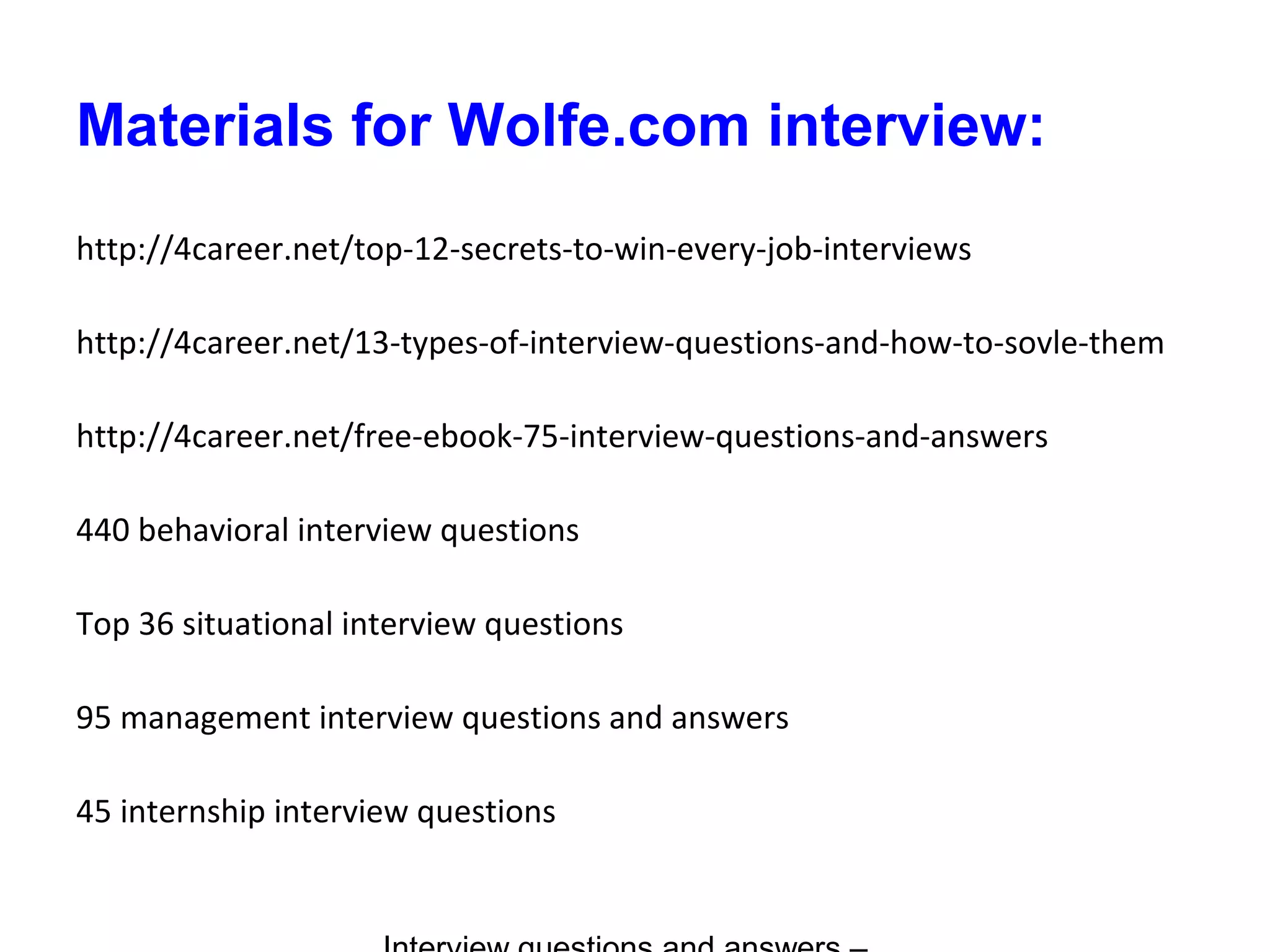 Materials for Wolfe.com interview:
http://4career.net/top-12-secrets-to-win-every-job-interviews
http://4career.net/13-types-of-interview-questions-and-how-to-sovle-them
http://4career.net/free-ebook-75-interview-questions-and-answers
440 behavioral interview questions
Top 36 situational interview questions
95 management interview questions and answers
45 internship interview questions
 