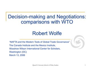 Queen's University School of Policy Studies 1
Decision-making and Negotiations:
comparisons with WTO
Robert Wolfe
“NAFTA and the Modern Tools of Global Trade Governance”
The Canada Institute and the Mexico Institute,
Woodrow Wilson International Center for Scholars,
Washington (DC)
March 13, 2006
 
