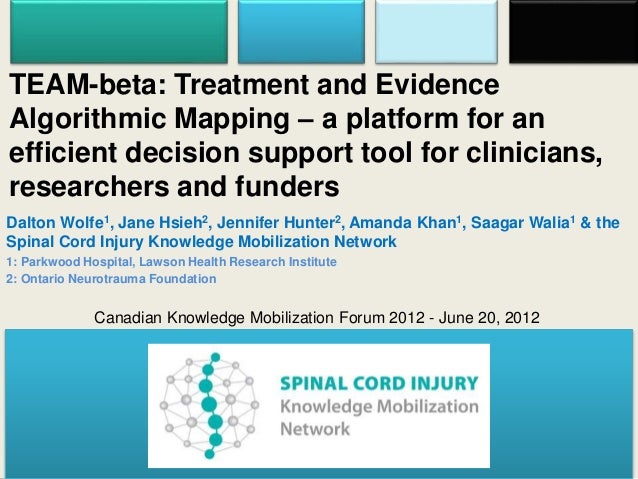 TEAM-beta: Treatment and Evidence
Algorithmic Mapping – a platform for an
efficient decision support tool for clinicians,
researchers and funders
Dalton Wolfe1, Jane Hsieh2, Jennifer Hunter2, Amanda Khan1, Saagar Walia1 & the
Spinal Cord Injury Knowledge Mobilization Network
1: Parkwood Hospital, Lawson Health Research Institute
2: Ontario Neurotrauma Foundation
Canadian Knowledge Mobilization Forum 2012 - June 20, 2012
 