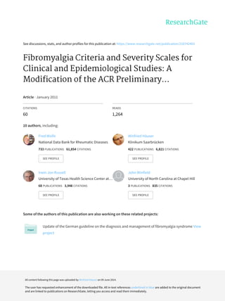 See	discussions,	stats,	and	author	profiles	for	this	publication	at:	https://www.researchgate.net/publication/216742403
Fibromyalgia	Criteria	and	Severity	Scales	for
Clinical	and	Epidemiological	Studies:	A
Modification	of	the	ACR	Preliminary...
Article	·	January	2011
CITATIONS
60
READS
1,264
10	authors,	including:
Some	of	the	authors	of	this	publication	are	also	working	on	these	related	projects:
Update	of	the	German	guideline	on	the	diagnosis	and	management	of	fibromyalgia	syndrome	View
project
Fred	Wolfe
National	Data	Bank	for	Rheumatic	Diseases
733	PUBLICATIONS			61,854	CITATIONS			
SEE	PROFILE
Winfried	Häuser
Klinikum	Saarbrücken
422	PUBLICATIONS			6,821	CITATIONS			
SEE	PROFILE
Irwin	Jon	Russell
University	of	Texas	Health	Science	Center	at…
68	PUBLICATIONS			3,948	CITATIONS			
SEE	PROFILE
John	Winfield
University	of	North	Carolina	at	Chapel	Hill
3	PUBLICATIONS			835	CITATIONS			
SEE	PROFILE
All	content	following	this	page	was	uploaded	by	Winfried	Häuser	on	09	June	2014.
The	user	has	requested	enhancement	of	the	downloaded	file.	All	in-text	references	underlined	in	blue	are	added	to	the	original	document
and	are	linked	to	publications	on	ResearchGate,	letting	you	access	and	read	them	immediately.
 