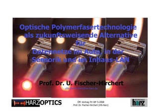 Optische Polymerfasertechnologie
 als zukunftsweisende Alternative
                für
    Datennetze im Auto, in der
    Sensorik und im Inhaus-LAN


          Prof. Dr. U. Fischer-Hirchert
                  ufischerhirchert@hs-harz.de




                             Öff. Vortrag FH WF 5-2008
Folie 1
                        Prof. Dr. Fischer-Hirchert (HS-Harz)
 